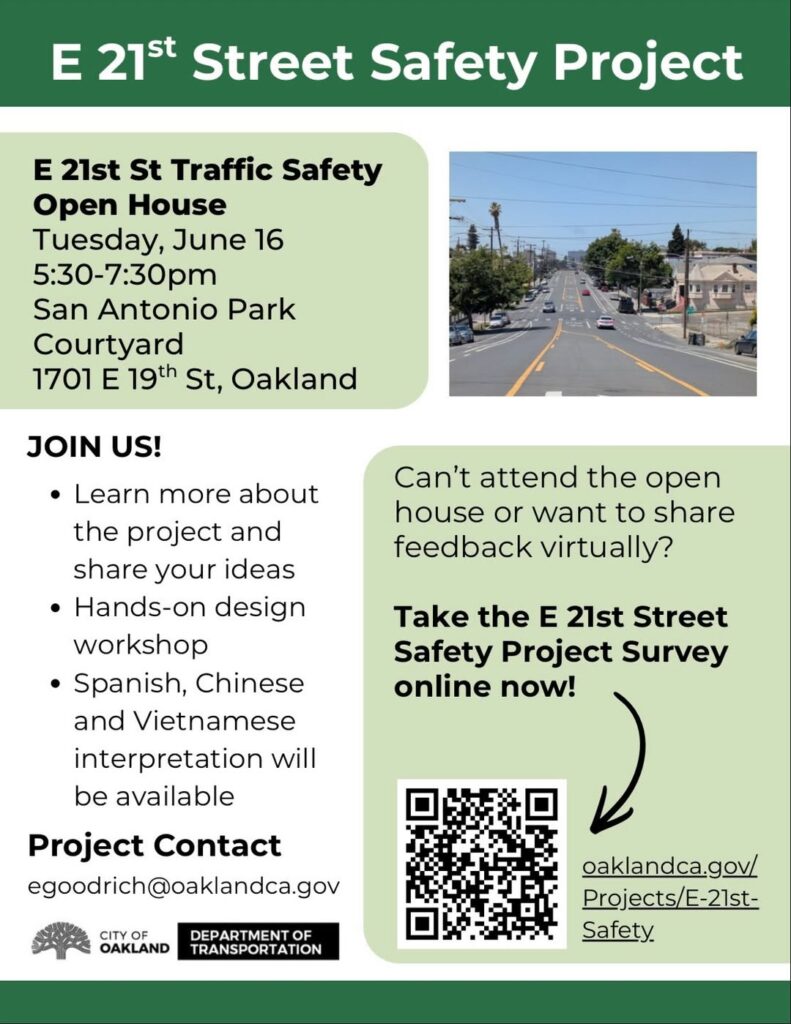 "E 21st Street Safety Project E 21st St Traffic Safety Open House Tuesday, June 16 5:30-7:30pm San Antonio Park Courtyard 1701 E 19th St, Oakland JOIN US! • Learn more about the project and share your ideas • Hands-on design workshop • Spanish, Chinese and Vietnamese interpretation will be available Project Contact egoodrich@oaklandca.gov Can't attend the open house or want to share feedback virtually? Take the E 21st Street Safety Project Survey online now! oaklandca.gov/ Projects/E-21st-Safety"