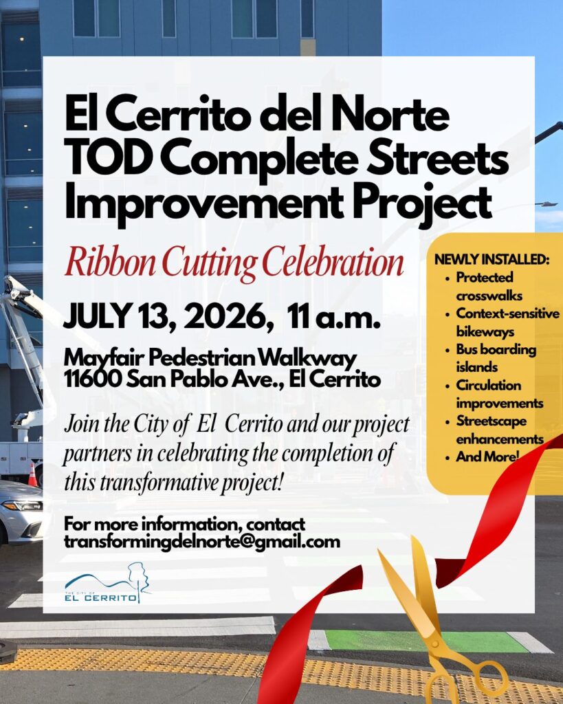 "El Cerrito del Norte TOD Complete Streets Improvement Project Ribbon Cutting Celebration JULY 13, 2026, 11 a.m. Mayfair Pedestrian Walkway 11600 San Pablo Ave., El Cerrito Join the City of El Cerrito and our project • Streetscape enhancements partners in celebrating the completion of • And More! this transformative project! For more information, contact transformingdelnorte@gmail.com NEWLY INSTALLED: • Protected crosswalks • Context-sensitive bikeways • Bus boarding islands • Circulation improvements • Streetscape enhancements • And More!"