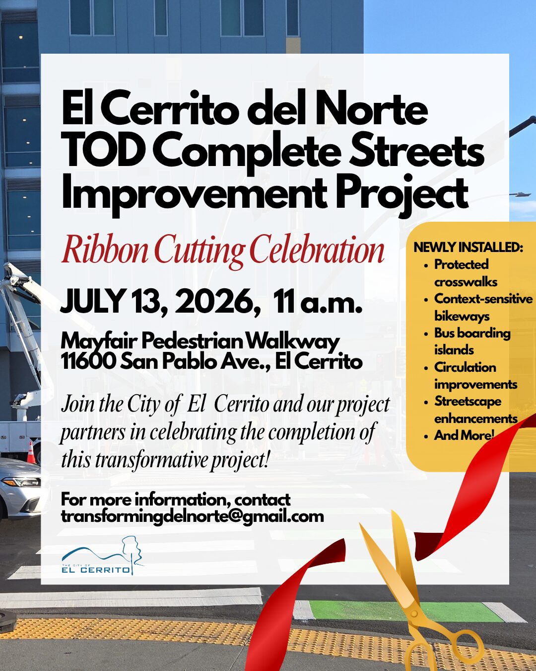 "El Cerrito del Norte TOD Complete Streets Improvement Project Ribbon Cutting Celebration JULY 13, 2026, 11 a.m. Mayfair Pedestrian Walkway 11600 San Pablo Ave., El Cerrito Join the City of El Cerrito and our project • Streetscape enhancements partners in celebrating the completion of • And More! this transformative project! For more information, contact transformingdelnorte@gmail.com NEWLY INSTALLED: • Protected crosswalks • Context-sensitive bikeways • Bus boarding islands • Circulation improvements • Streetscape enhancements • And More!"