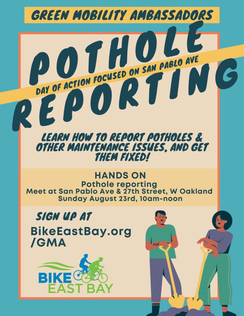 "GREEN MOBILITY AMBASSADORS POTHOLE REPORTING DAY OF ACTION FOCUSED ON SAN PABLO AVE LEARN HOW TO REPORT POTHOLES & OTHER MAINTENANCE ISSUES, AND GET THEM FIXED! HANDS ON Pothole reporting Meet at San Pablo Ave & 27th Street, W Oakland Sunday August 23rd, 10am-noon SIGN UP AT BikeEastBay.org /GMA"