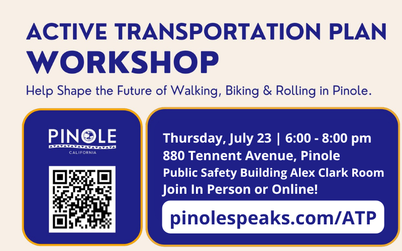 ACTIVE TRANSPORTATION PLAN WORKSHOP Help Shape the Future of Walking, Biking & Rolling in Pinole. Thursday, July 23 | 6:00 - 8:00 pm 880 Tennent Avenue, Pinole Public Safety Building Alex Clark Room Join In Person or Online! pinolespeaks.com/ATP