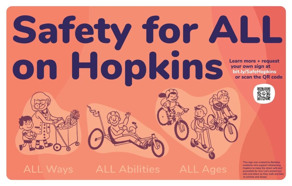 "Safety for ALL on Hopkins Learn more + request your own sign at bit.ly/SafeHopkins or scan the QR code ALL Ways ALL Abilities ALL Ages This sign was created by Berkeley residents who support rebalancing Hopkins to make the street safe and accessible for ALL! Let's protect our kids and elders as they walk and bike to schools and shops!"