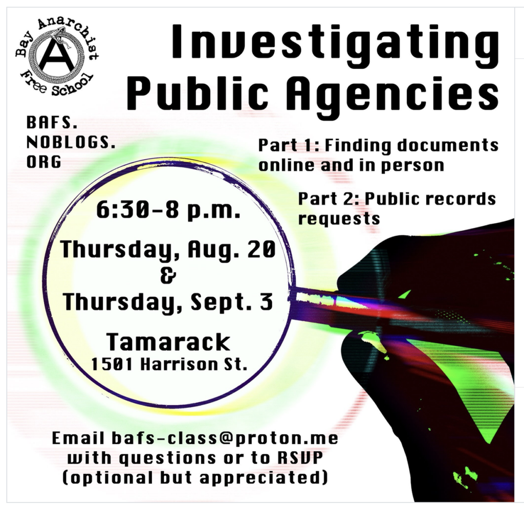 An event promotional flyer for a two-part workshop series titled "Investigating Public Agencies." Logo: Top left features an "A" inside a circle wrapped in a snake, surrounded by the text "Bay Anarchist Free School." Below the logo is the website BAFS.NOBLOGS.ORG. Title:"Investigating Public Agencies." Event Outline: Part 1: Finding documents online and in person Part 2: Public records requests Main Visual & Event Details: A stylized hand holds a magnifying glass over the event details: Time: 6:30–8 p.m. Dates: Thursday, Aug. 20 & Thursday, Sept. 3 Location: Tamarack, 1501 Harrison St. Footer: "Email bafs-class@proton.me with questions or to RSVP (optional but appreciated)"