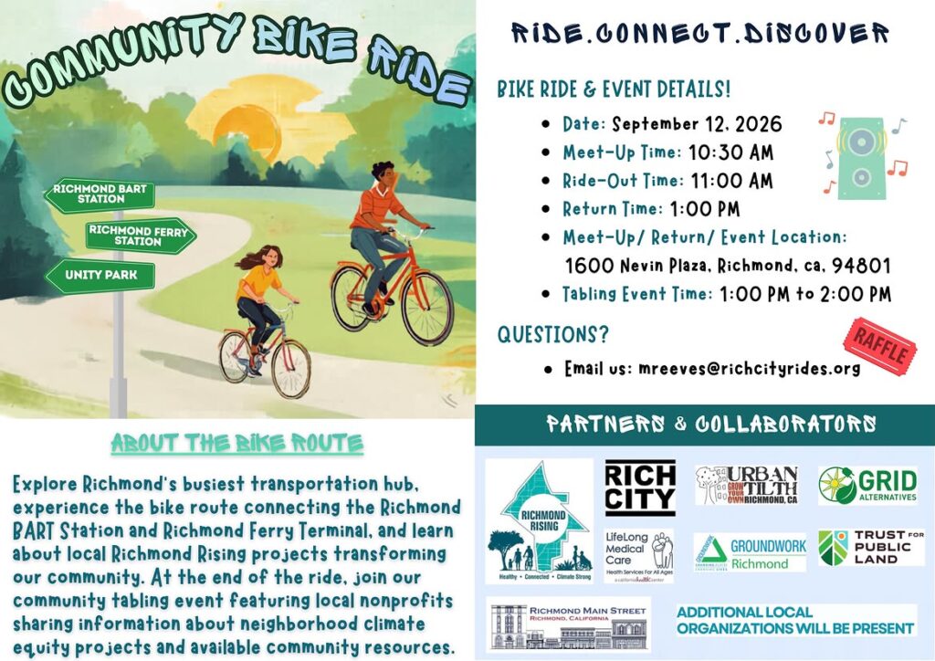 "CONDONEY BIKE WE RICHMOND BART STATION RICHMOND FERRY STATION UNITY PARK RIDE. CONNEOT. DISOOVER BIKE RIDE & EVENT DETAILS! • Date: September 12. 2026 • Meet-Up Time: 10:30 AM • Ride-Out Time: 11:00 AM • Return Time: 1:00 PM • Meet-Up/ Return/ Event Location: 1600 Nevin Plaza, Richmond, ca, 94801 • Tabling Event Time: 1:00 PM to 2:00 PM QUESTIONS? RAFFLE • Email us: mreeves@richcityrides.org ABOUT THE BIKE ROUTE Explore Richmond's busiest transportation hub, experience the bike route connecting the Richmond BART Station and Richmond Ferry Terminal, and learn about local Richmond Rising projects transforming our community. At the end of the ride, join our community tabling event featuring local nonprofits sharing information about neighborhood climate equity projects and available community resources. PARTNERS & COLLABORATORS RICH CITY MURBAN RICHMOND, CA GRID ALTERNATIVES RICHMOND RISING LifeLong Medical Care Hooth Services For As Ages Imate Stroog GROUNDWORK Richmond TRUST FOR PUBLIC LAND RICHMOND MAIN STREET RICHMOND. CALIFORNIA ADDITIONAL LOCAL ORGANIZATIONS WILL BE PRESENT"