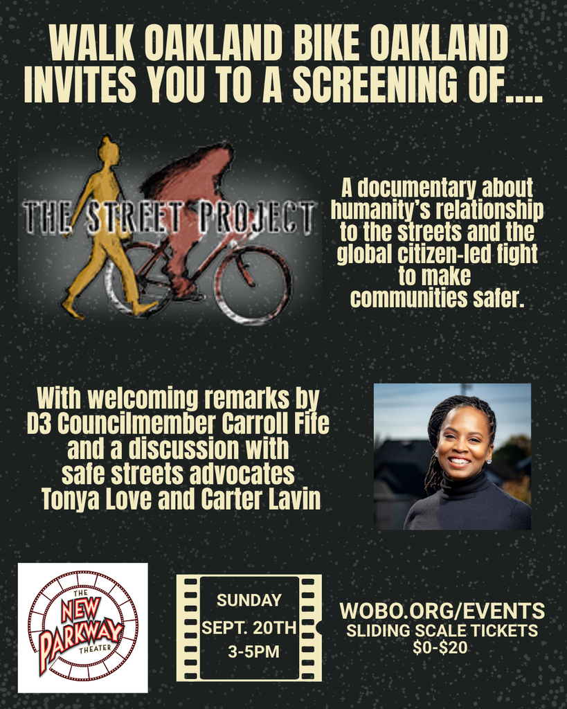 WALK OAKLAND BIKE OAKLAND INVITES YOU TO A SCREENING OF.... The Street Project A documentary about THE STREET PROJECT humanity's relationship Tote streets ano me global citizen-led fight to make communities safer. With welcoming remarks by D3 Councilmember Carroll Fife and a discussion with safe streets advocates Tonya Love and Carter Lavin NEW PARKWAY THEATER SUNDAY SEPT. 20TH 3-5PM WOBO.ORG/EVENTS SLIDING SCALE TICKETS $0-$20