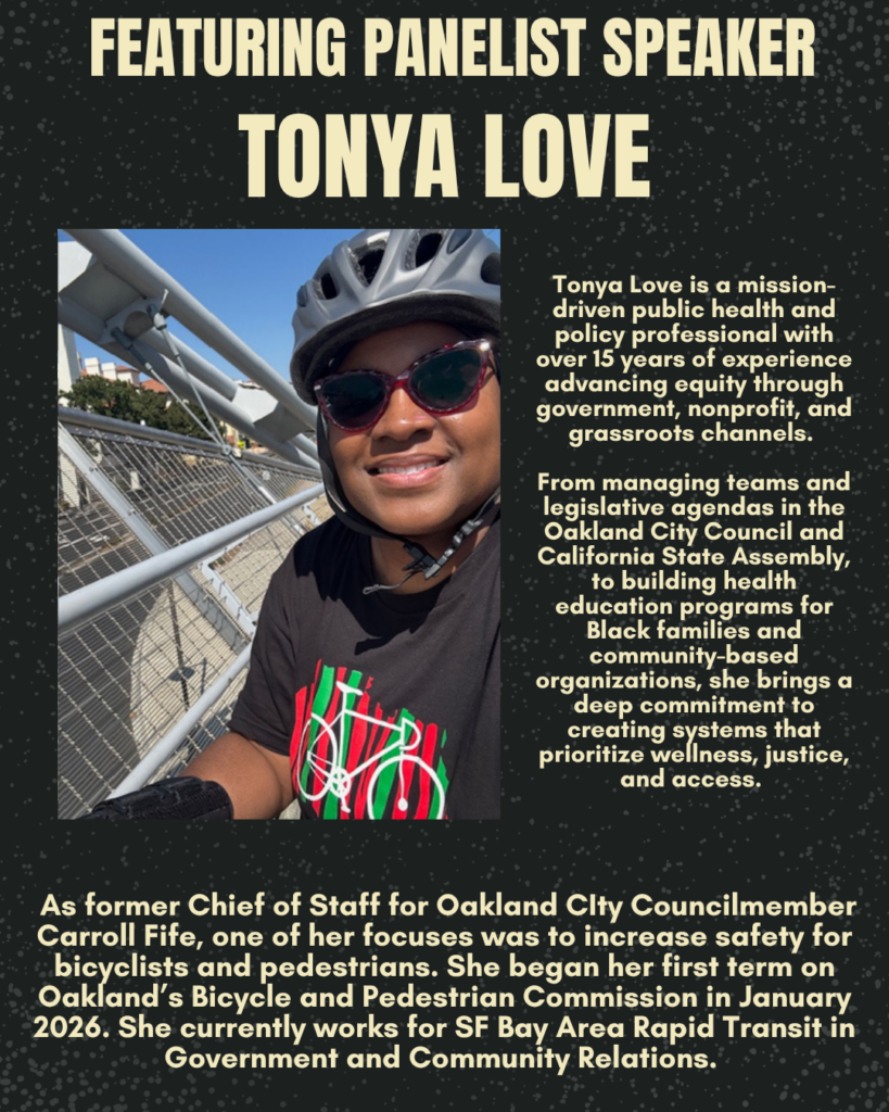 FEATURING PANELIST SPEAKER TONYA LOVE Tonya Love is a mission-driven public health and policy professional with over 15 years of experience advancing equity through government, nonprofit, and grassroots channels. From managing teams and legislative agendas in the Oakland City Council and California State Assembly, to building health education programs for Black families and community-based organizations, she brings a deep commitment to creating systems that prioritize wellness, justice, and access. As former Chief of Staff for Oakland Clty Councilmember Carroll Fife, one of her focuses was to increase safety for bicyclists and pedestrians. She began her first term on Oakland's Bicycle and Pedestrian Commission in January 2026. She currently works for SF Bay Area Rapid Transit in Government and Community Relations.