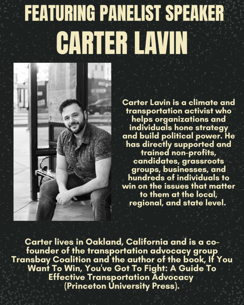 FEATURING PANELIST SPEAKER CARTER LAVIN Carter Lavin is a climate and transportation activist who helps organizations and individuals hone strategy and build political power. He has directly supported and trained non-profits, candidates, grassroots groups, businesses, and hundreds of individuals to win on the issues that matter to them at the local, regional, and state level. Carter lives in Oakland, California and is a cofounder of the transportation advocacy group Transbay Coalition and the author of the book, If You Want To Win, Youve Got To Fight: A Guide To Effective Transportation Advocacy (Princeton University Press).