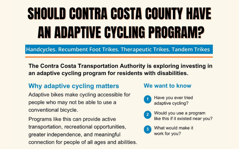 Flyer with a light cream background featuring bold text and three main sections: Header: Bold black headline asking, "SHOULD CONTRA COSTA COUNTY HAVE AN ADAPTIVE CYCLING PROGRAM?" Below it, a blue bar lists equipment types: "Handcycles. Recumbent Foot Trikes. Therapeutic Trikes. Tandem Trikes." Overview: Text stating that the Contra Costa Transportation Authority is exploring investing in an adaptive cycling program for residents with disabilities. Why adaptive cycling matters: Explains that adaptive bikes make cycling accessible for people who cannot use conventional bicycles, providing active transportation, recreational opportunities, greater independence, and meaningful connection for people of all ages and abilities. We want to know: Lists three numbered survey questions in blue circles: Have you ever tried adaptive cycling? Would you use a program like this if it existed near you? What would make it work for you?