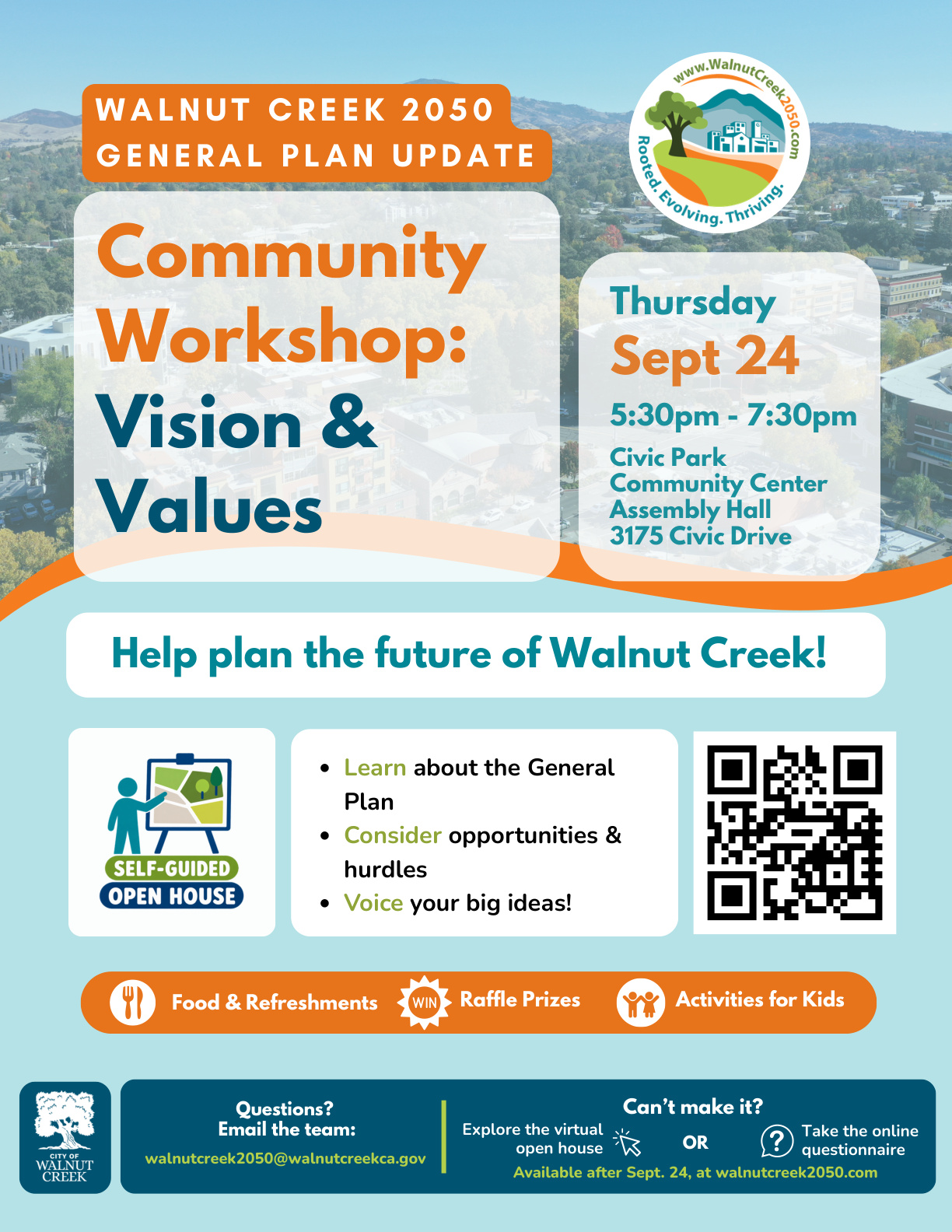 "WALNUT CREEK 2050 GENERAL PLAN UPDATE Community Workshop: Vision & Values Thursday Sept 24 5:30pm - 7:30pm Civic Park Community Center Assembly Hall 3175 Civic Drive Help plan the future of Walnut Creek! Learn about the General Plan • Consider opportunities & hurdles • Voice your big ideas! Food & Refreshments Raffle Prizes Activities for Kids Questions? Email the team: walnutcreek2050@walnutcreekca.gov Can't make it? Explore the virtual Take the online open house OR questionnaire Available after Sept. 24, at walnutcreek2050.com"